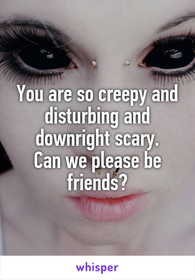 You are so creepy and disturbing and downright scary.
Can we please be friends?