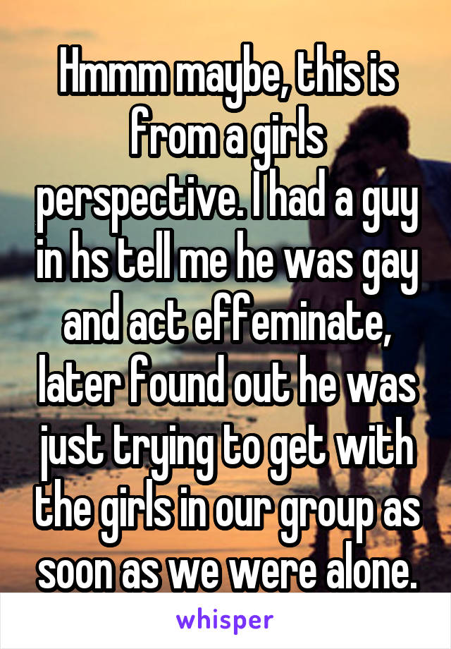 Hmmm maybe, this is from a girls perspective. I had a guy in hs tell me he was gay and act effeminate, later found out he was just trying to get with the girls in our group as soon as we were alone.