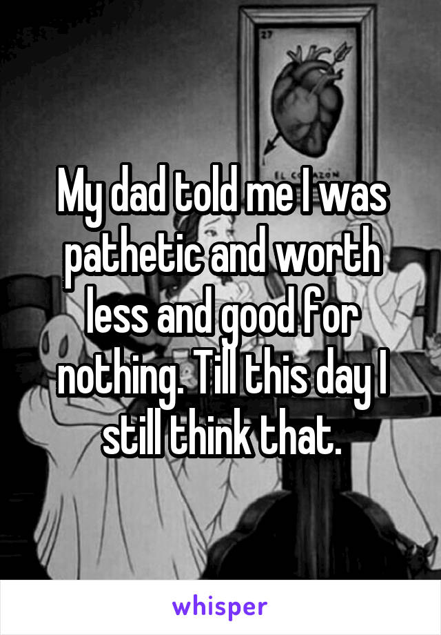 My dad told me I was pathetic and worth less and good for nothing. Till this day I still think that.