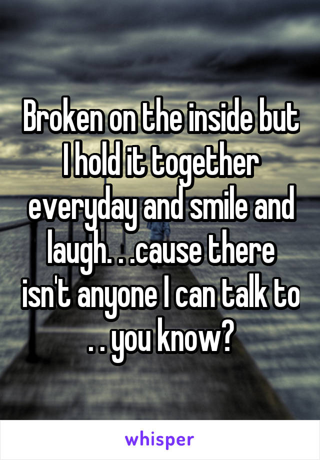 Broken on the inside but I hold it together everyday and smile and laugh. . .cause there isn't anyone I can talk to . . you know?