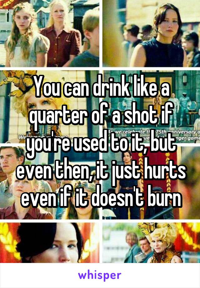 You can drink like a quarter of a shot if you're used to it, but even then, it just hurts even if it doesn't burn