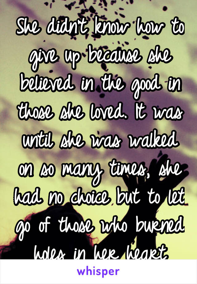 She didn't know how to give up because she believed in the good in those she loved. It was until she was walked on so many times, she had no choice but to let go of those who burned holes in her heart