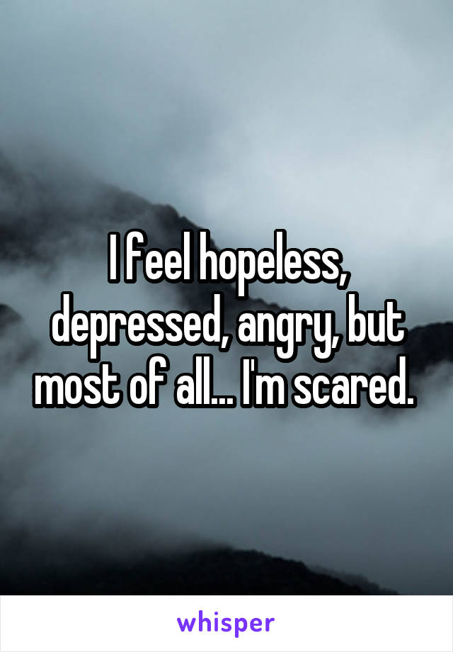 I feel hopeless, depressed, angry, but most of all... I'm scared. 