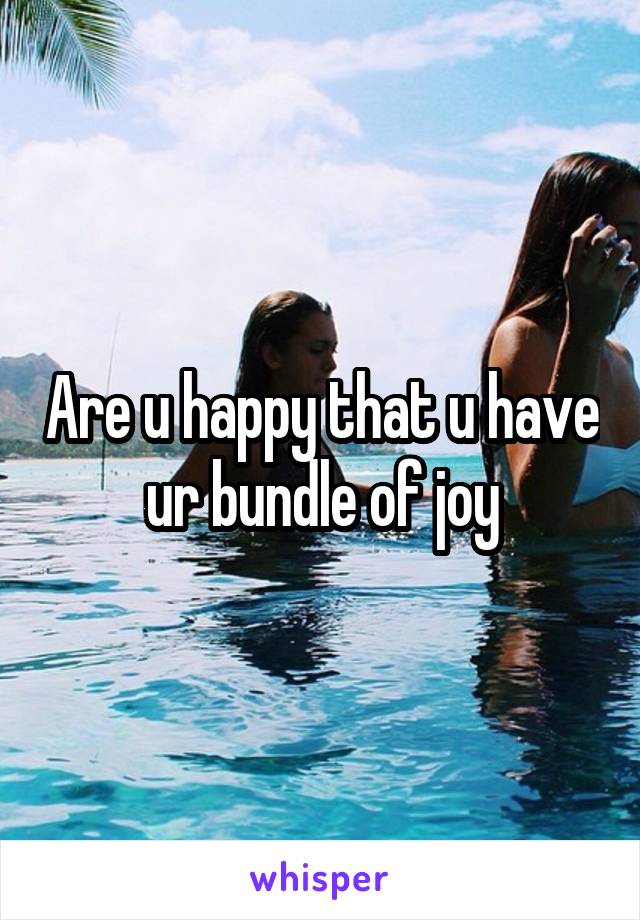 Are u happy that u have ur bundle of joy