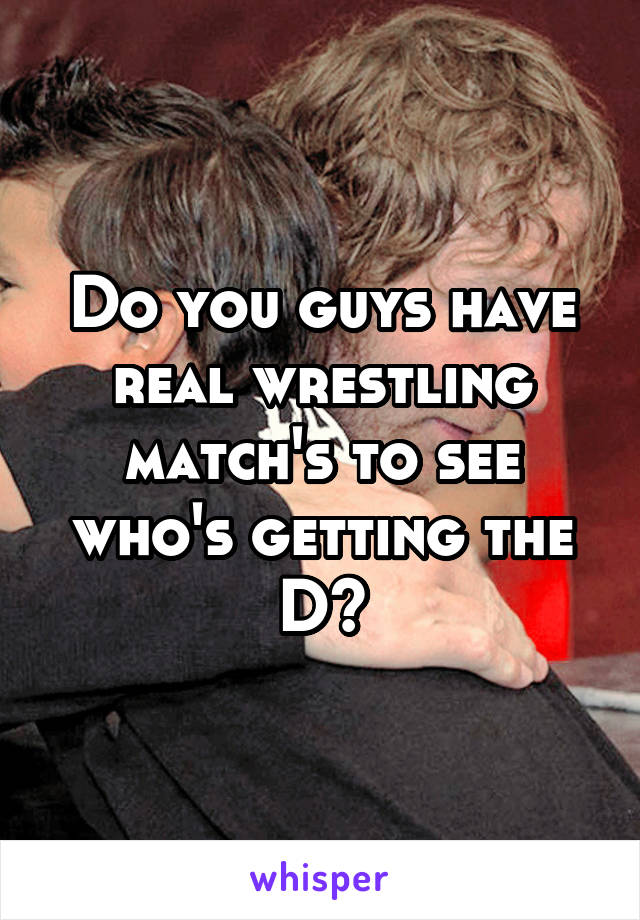 Do you guys have real wrestling match's to see who's getting the D?