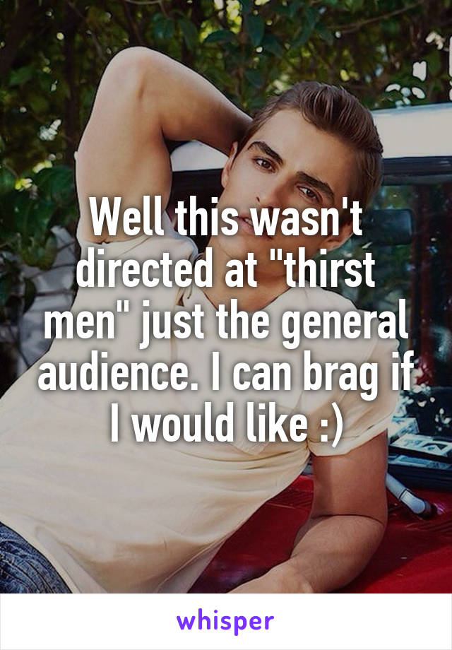 Well this wasn't directed at "thirst men" just the general audience. I can brag if I would like :)