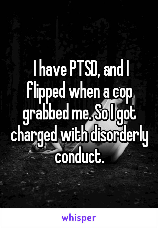 I have PTSD, and I flipped when a cop grabbed me. So I got charged with disorderly conduct.