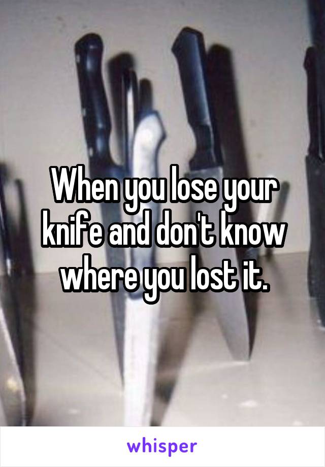 When you lose your knife and don't know where you lost it.