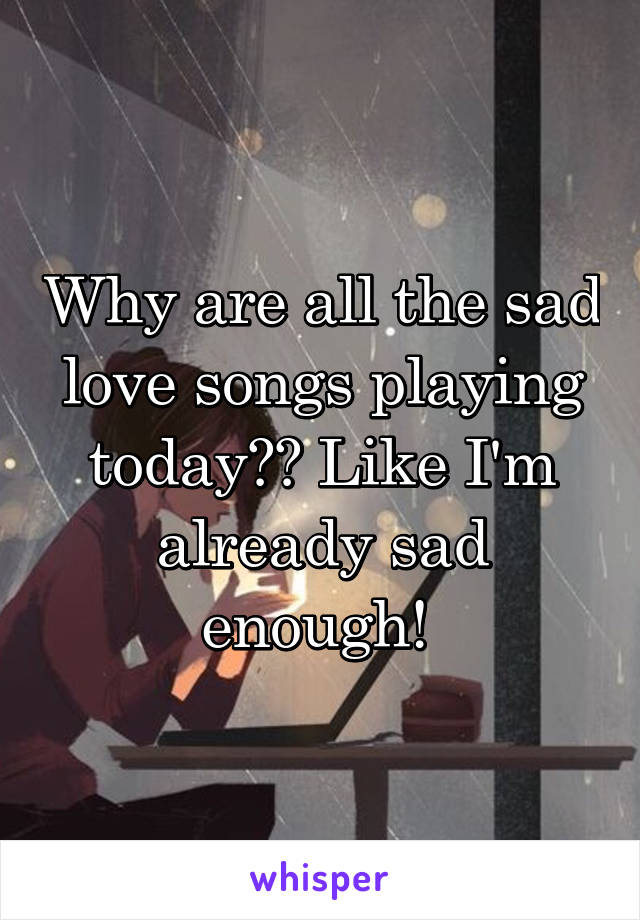 Why are all the sad love songs playing today?? Like I'm already sad enough! 