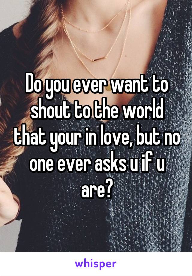 Do you ever want to shout to the world that your in love, but no one ever asks u if u are?