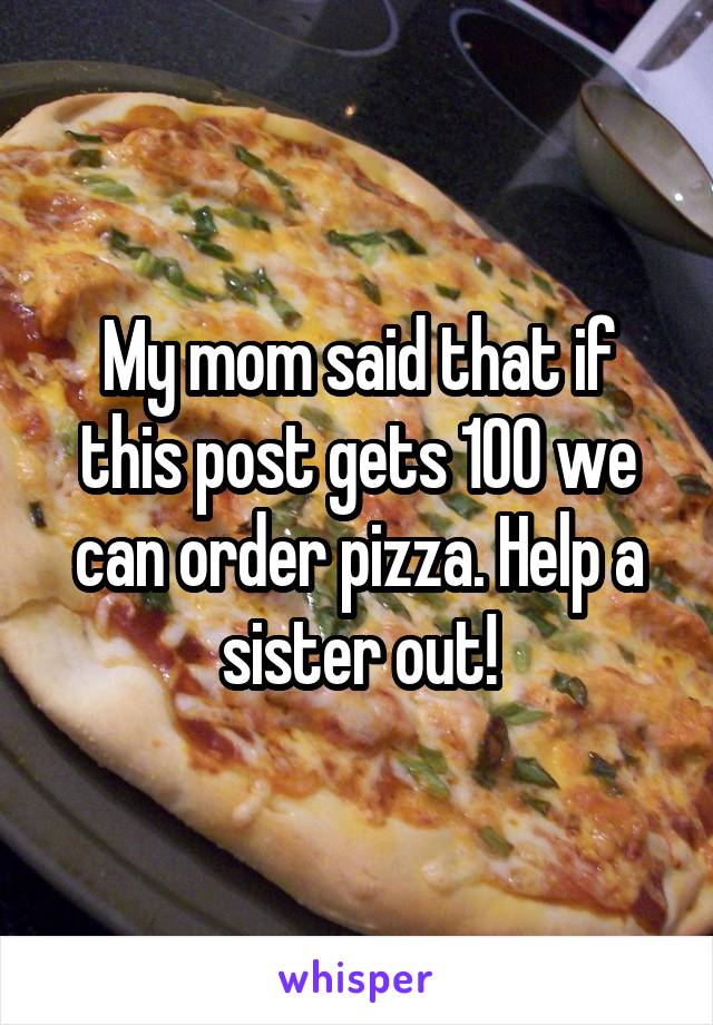 My mom said that if this post gets 100 we can order pizza. Help a sister out!