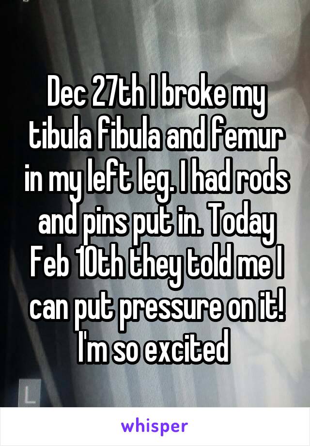 Dec 27th I broke my tibula fibula and femur in my left leg. I had rods and pins put in. Today Feb 10th they told me I can put pressure on it! I'm so excited 