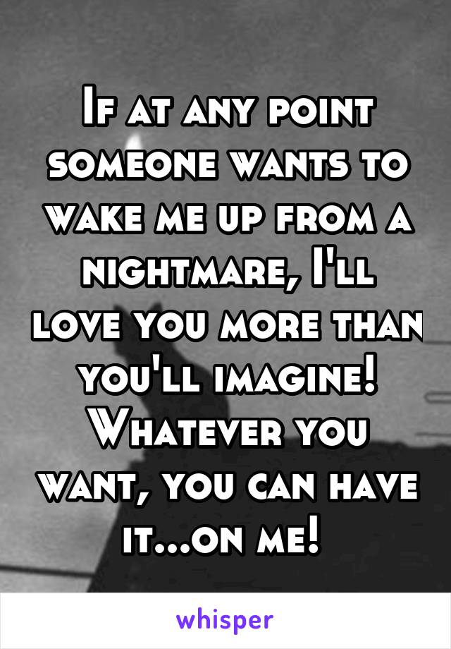If at any point someone wants to wake me up from a nightmare, I'll love you more than you'll imagine! Whatever you want, you can have it...on me! 