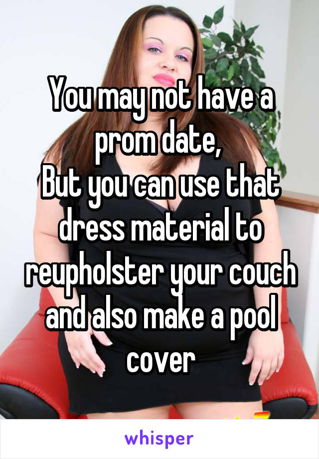 You may not have a prom date, 
But you can use that dress material to reupholster your couch and also make a pool cover