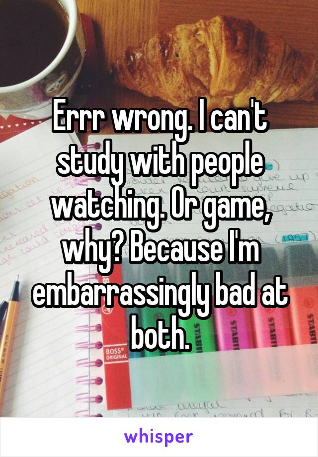 Errr wrong. I can't study with people watching. Or game, why? Because I'm embarrassingly bad at both.