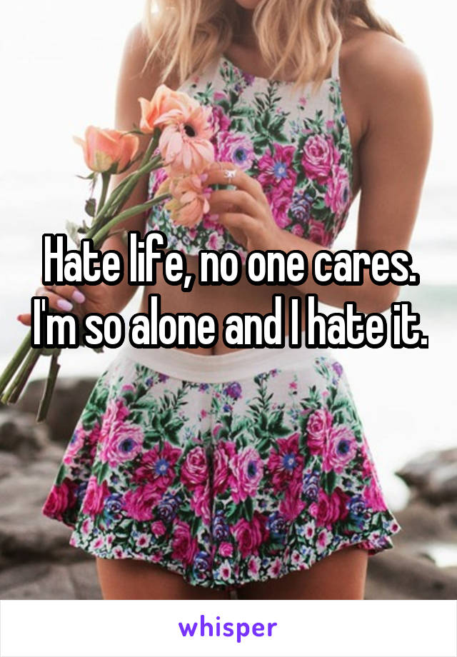 Hate life, no one cares. I'm so alone and I hate it. 