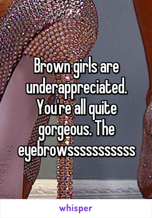 Brown girls are underappreciated. You're all quite gorgeous. The eyebrowsssssssssss