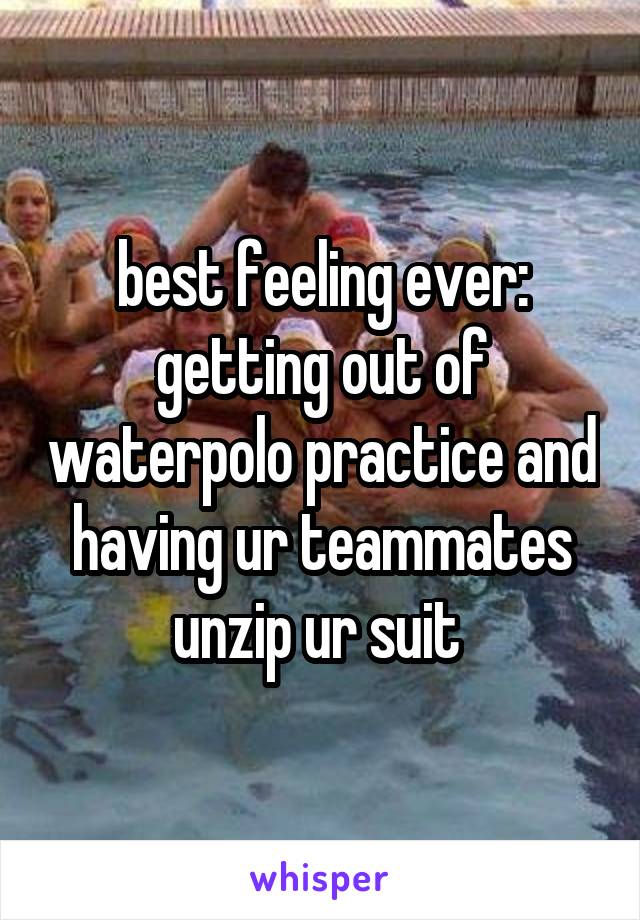 best feeling ever: getting out of waterpolo practice and having ur teammates unzip ur suit 