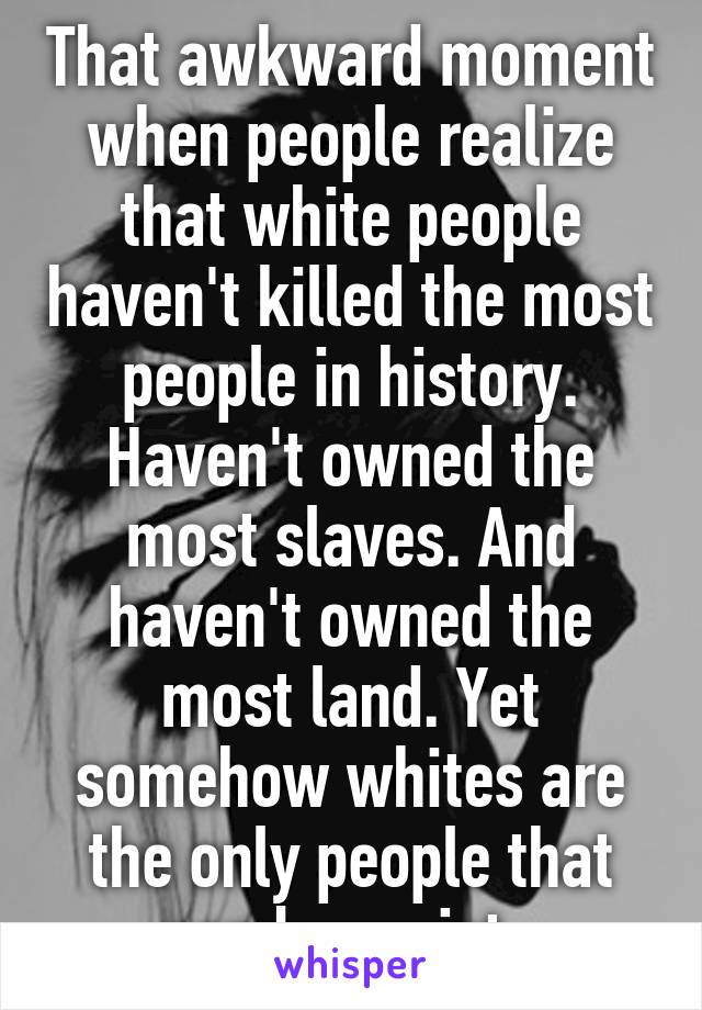 That awkward moment when people realize that white people haven't killed the most people in history. Haven't owned the most slaves. And haven't owned the most land. Yet somehow whites are the only people that can be racist. 