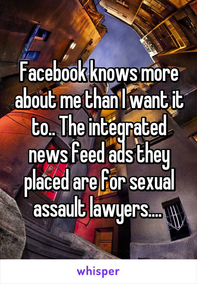 Facebook knows more about me than I want it to.. The integrated news feed ads they placed are for sexual assault lawyers.... 