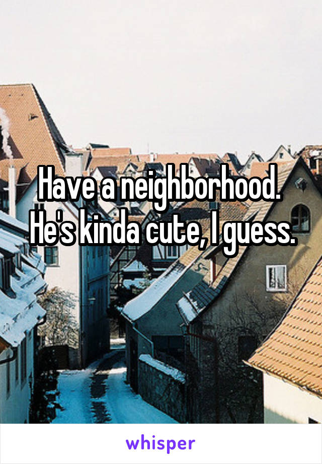 Have a neighborhood. 
He's kinda cute, I guess. 