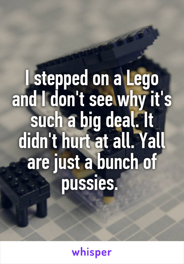 I stepped on a Lego and I don't see why it's such a big deal. It didn't hurt at all. Yall are just a bunch of pussies. 