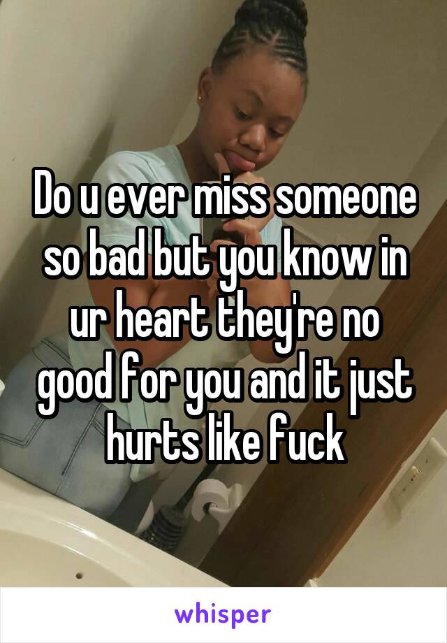 Do u ever miss someone so bad but you know in ur heart they're no good for you and it just hurts like fuck
