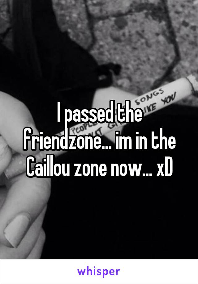 I passed the friendzone... im in the Caillou zone now... xD