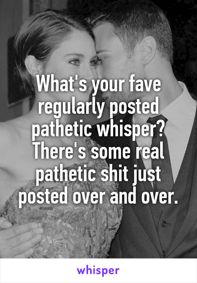 What's your fave regularly posted pathetic whisper? There's some real pathetic shit just posted over and over.