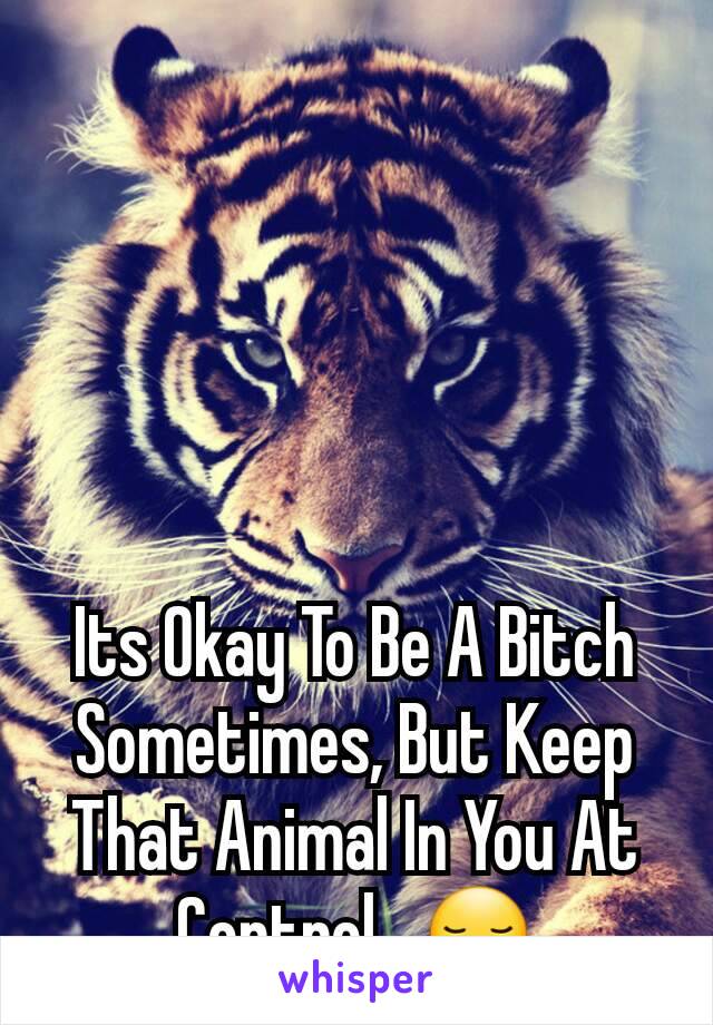 Its Okay To Be A Bitch Sometimes, But Keep That Animal In You At Control...😏