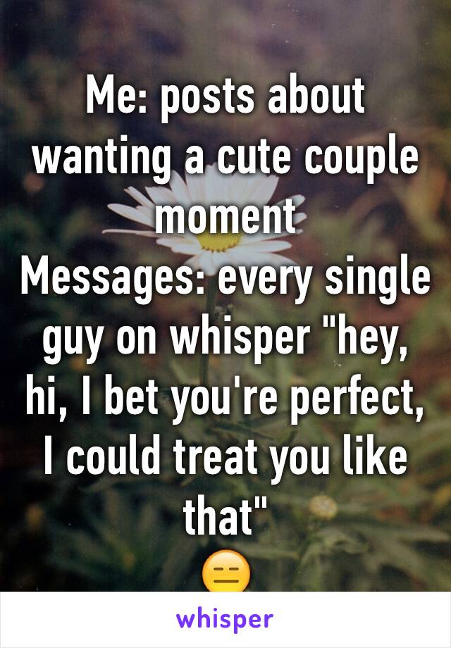Me: posts about wanting a cute couple moment 
Messages: every single guy on whisper "hey, hi, I bet you're perfect, I could treat you like that" 
😑