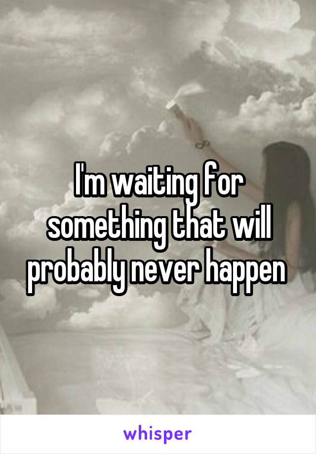 I'm waiting for something that will probably never happen 