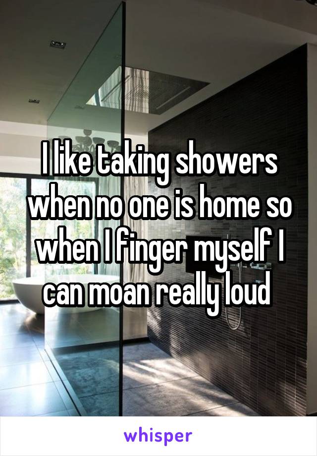 I like taking showers when no one is home so when I finger myself I can moan really loud 