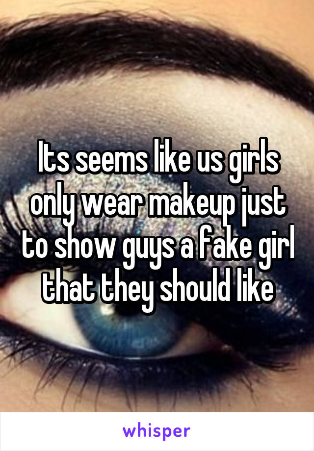 Its seems like us girls only wear makeup just to show guys a fake girl that they should like