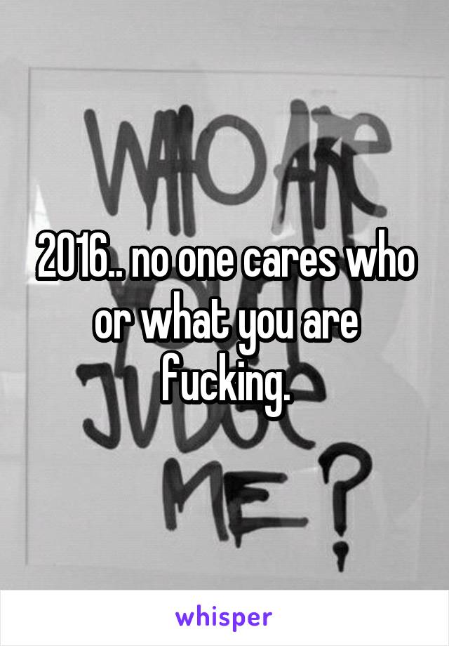 2016.. no one cares who or what you are fucking.