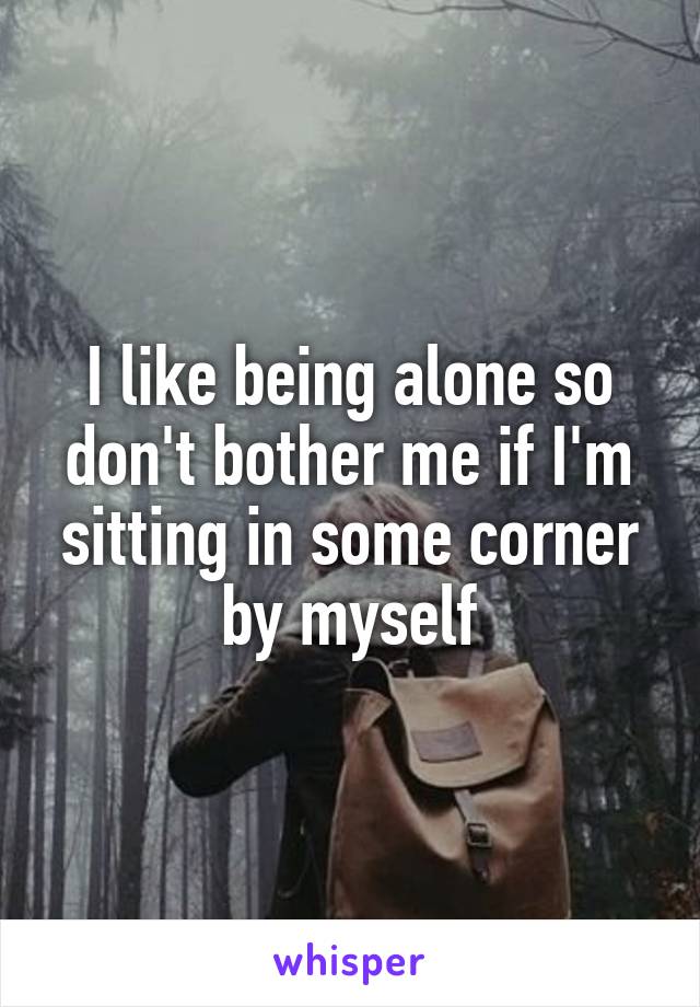 I like being alone so don't bother me if I'm sitting in some corner by myself