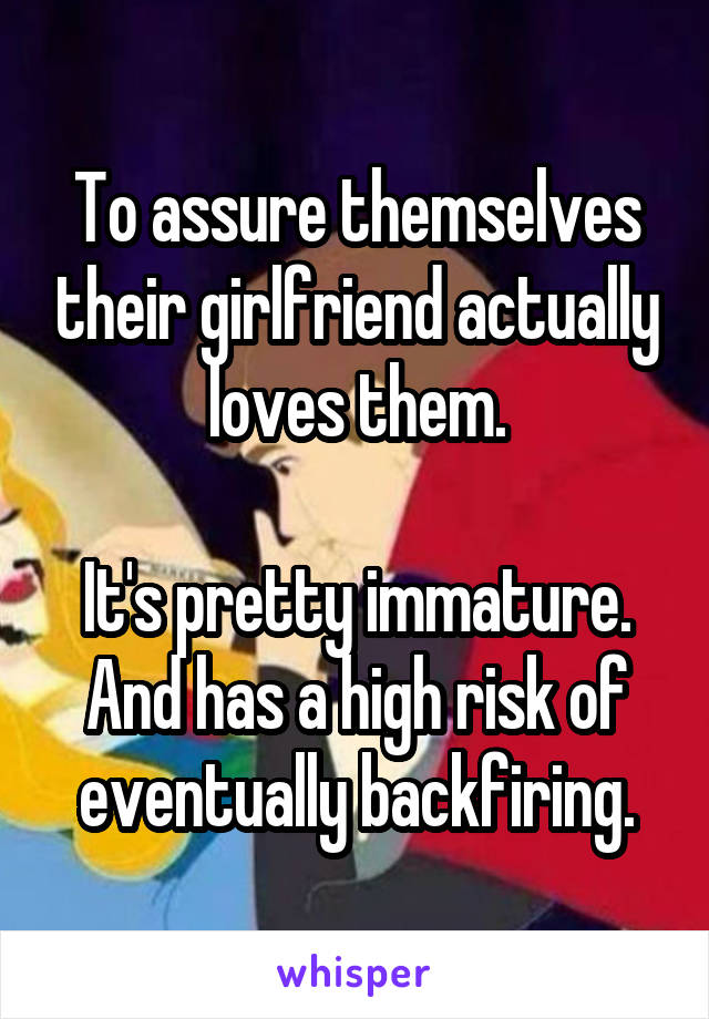 To assure themselves their girlfriend actually loves them.

It's pretty immature. And has a high risk of eventually backfiring.