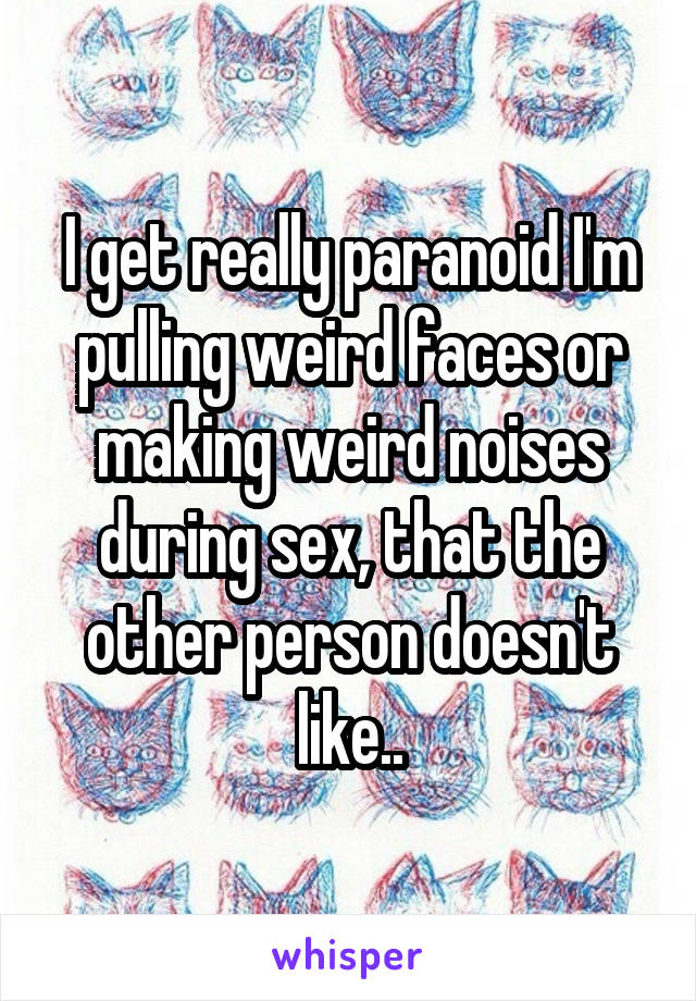 I get really paranoid I'm pulling weird faces or making weird noises during sex, that the other person doesn't like..