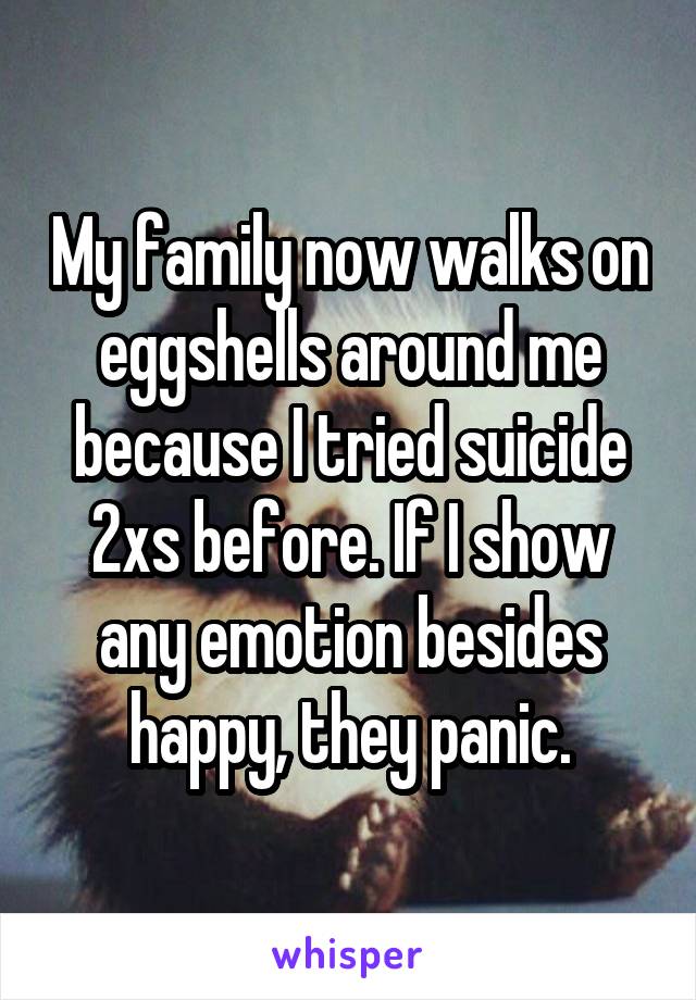 My family now walks on eggshells around me because I tried suicide 2xs before. If I show any emotion besides happy, they panic.