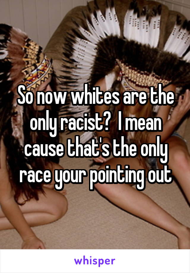 So now whites are the only racist?  I mean cause that's the only race your pointing out