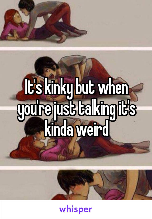 It's kinky but when you're just talking it's kinda weird