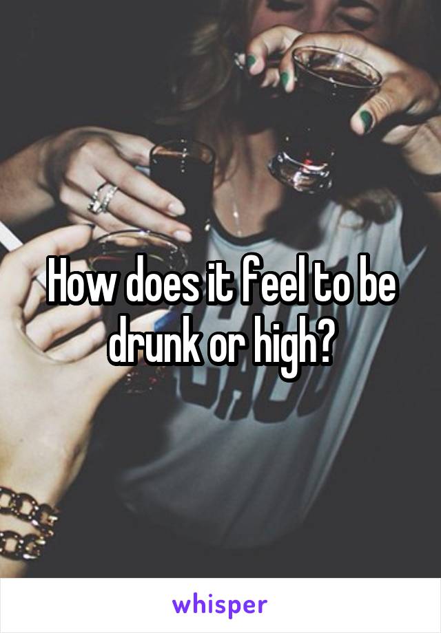 How does it feel to be drunk or high?