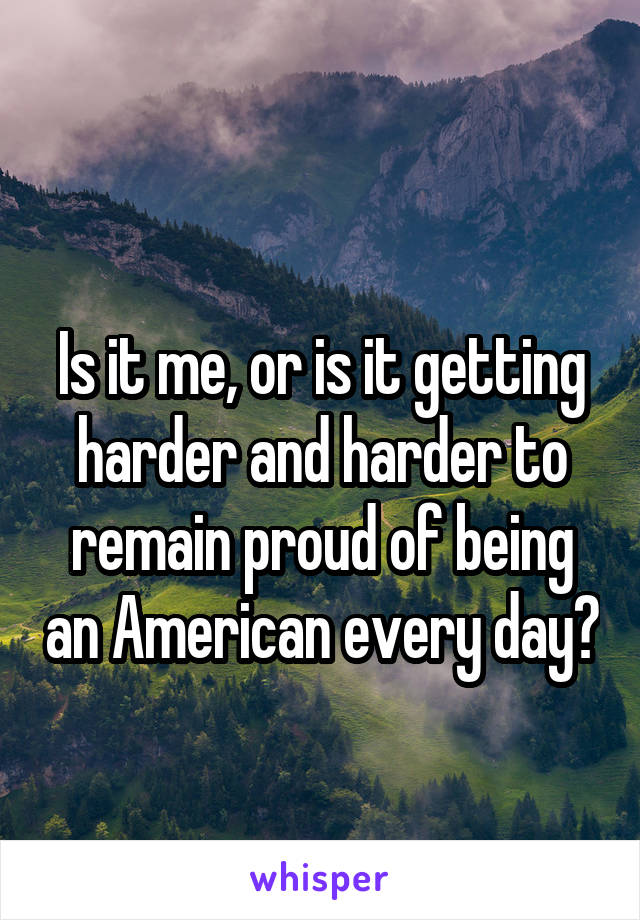 
Is it me, or is it getting harder and harder to remain proud of being an American every day?