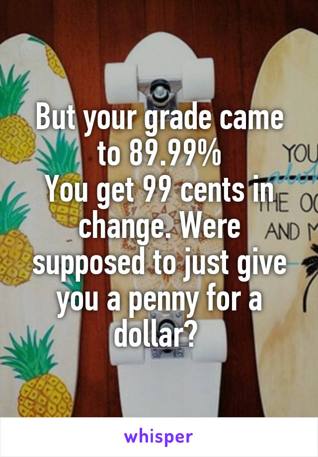 But your grade came to 89.99%
You get 99 cents in change. Were supposed to just give you a penny for a dollar? 