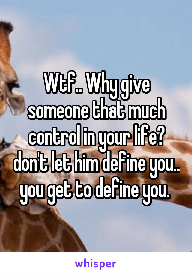 Wtf.. Why give someone that much control in your life? don't let him define you.. you get to define you. 
