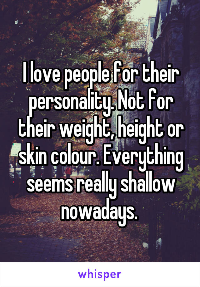 I love people for their personality. Not for their weight, height or skin colour. Everything seems really shallow nowadays. 