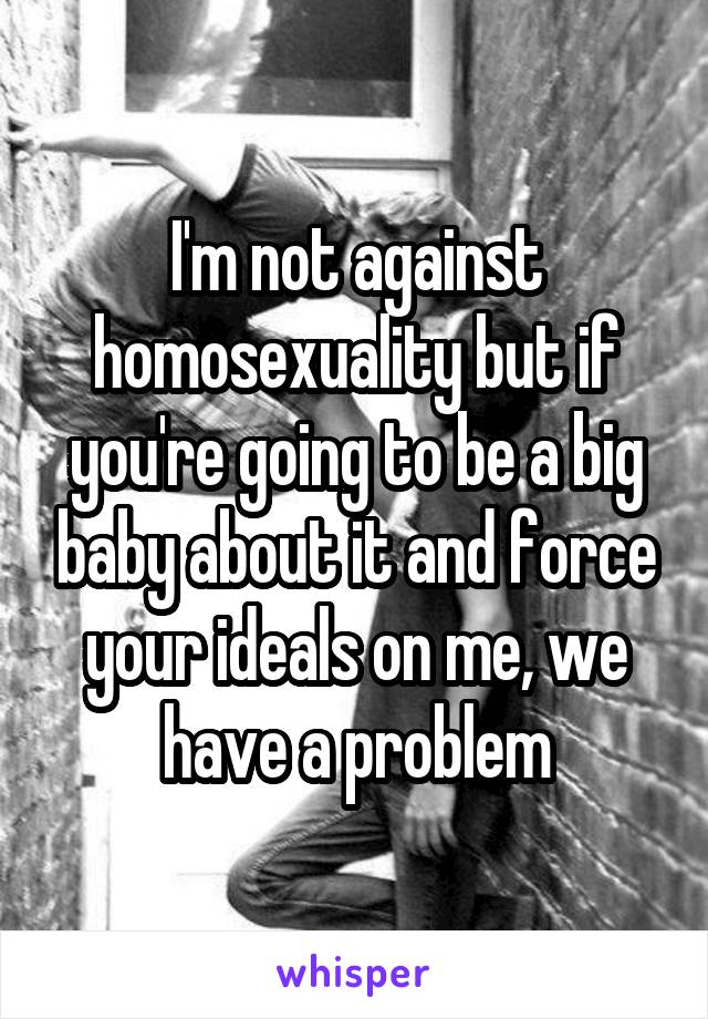 I'm not against homosexuality but if you're going to be a big baby about it and force your ideals on me, we have a problem