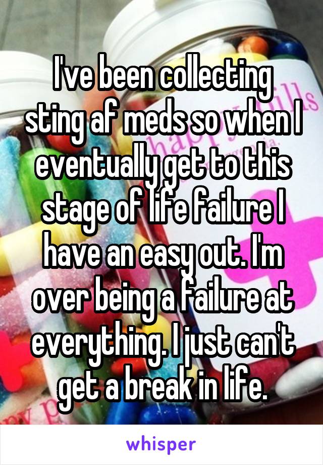 I've been collecting sting af meds so when I eventually get to this stage of life failure I have an easy out. I'm over being a failure at everything. I just can't get a break in life.