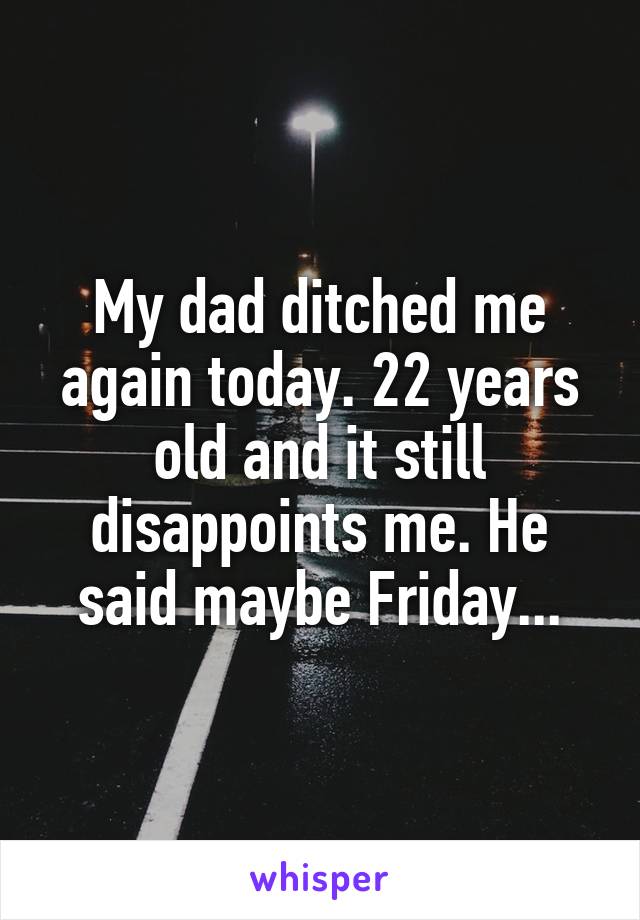 My dad ditched me again today. 22 years old and it still disappoints me. He said maybe Friday...