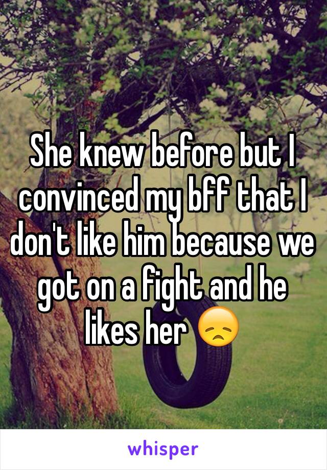 She knew before but I convinced my bff that I don't like him because we got on a fight and he likes her 😞